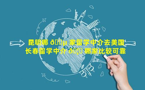 昆明哪 🌵 家留学中介去美国 长春留学中介 🦉 哪家比较可靠